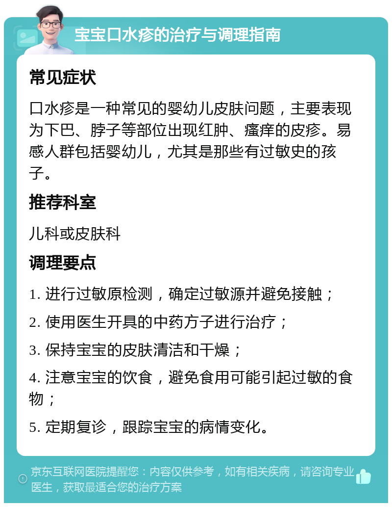 宝宝口水疹的治疗与调理指南 常见症状 口水疹是一种常见的婴幼儿皮肤问题，主要表现为下巴、脖子等部位出现红肿、瘙痒的皮疹。易感人群包括婴幼儿，尤其是那些有过敏史的孩子。 推荐科室 儿科或皮肤科 调理要点 1. 进行过敏原检测，确定过敏源并避免接触； 2. 使用医生开具的中药方子进行治疗； 3. 保持宝宝的皮肤清洁和干燥； 4. 注意宝宝的饮食，避免食用可能引起过敏的食物； 5. 定期复诊，跟踪宝宝的病情变化。