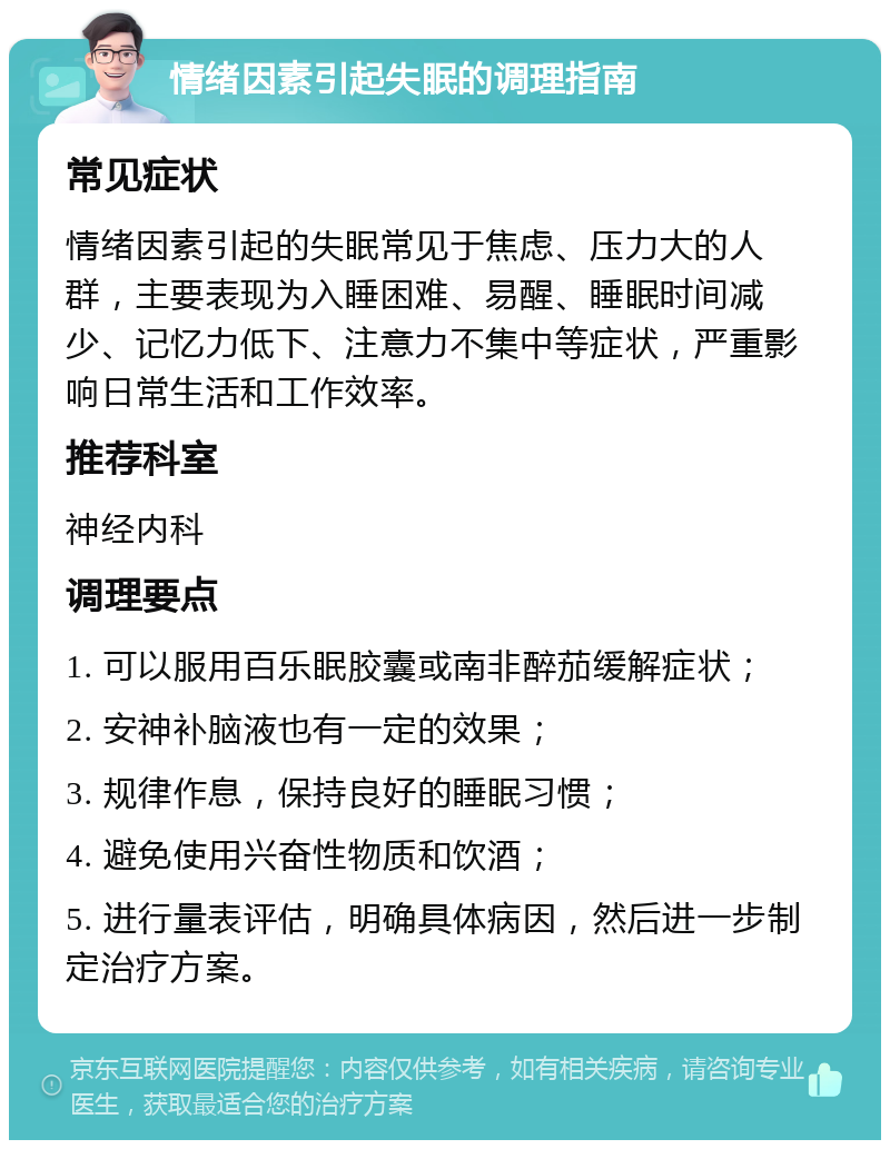 情绪因素引起失眠的调理指南 常见症状 情绪因素引起的失眠常见于焦虑、压力大的人群，主要表现为入睡困难、易醒、睡眠时间减少、记忆力低下、注意力不集中等症状，严重影响日常生活和工作效率。 推荐科室 神经内科 调理要点 1. 可以服用百乐眠胶囊或南非醉茄缓解症状； 2. 安神补脑液也有一定的效果； 3. 规律作息，保持良好的睡眠习惯； 4. 避免使用兴奋性物质和饮酒； 5. 进行量表评估，明确具体病因，然后进一步制定治疗方案。