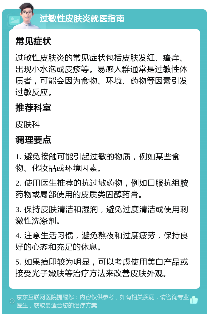 过敏性皮肤炎就医指南 常见症状 过敏性皮肤炎的常见症状包括皮肤发红、瘙痒、出现小水泡或皮疹等。易感人群通常是过敏性体质者，可能会因为食物、环境、药物等因素引发过敏反应。 推荐科室 皮肤科 调理要点 1. 避免接触可能引起过敏的物质，例如某些食物、化妆品或环境因素。 2. 使用医生推荐的抗过敏药物，例如口服抗组胺药物或局部使用的皮质类固醇药膏。 3. 保持皮肤清洁和湿润，避免过度清洁或使用刺激性洗涤剂。 4. 注意生活习惯，避免熬夜和过度疲劳，保持良好的心态和充足的休息。 5. 如果痘印较为明显，可以考虑使用美白产品或接受光子嫩肤等治疗方法来改善皮肤外观。