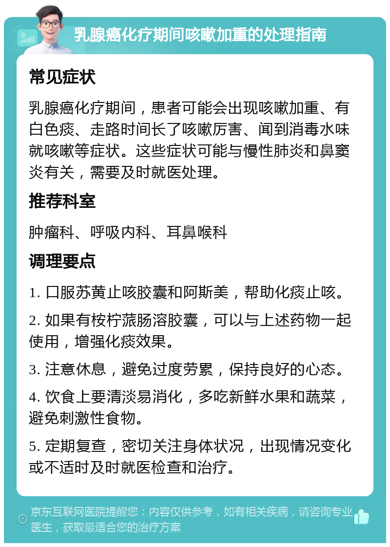 乳腺癌化疗期间咳嗽加重的处理指南 常见症状 乳腺癌化疗期间，患者可能会出现咳嗽加重、有白色痰、走路时间长了咳嗽厉害、闻到消毒水味就咳嗽等症状。这些症状可能与慢性肺炎和鼻窦炎有关，需要及时就医处理。 推荐科室 肿瘤科、呼吸内科、耳鼻喉科 调理要点 1. 口服苏黄止咳胶囊和阿斯美，帮助化痰止咳。 2. 如果有桉柠蒎肠溶胶囊，可以与上述药物一起使用，增强化痰效果。 3. 注意休息，避免过度劳累，保持良好的心态。 4. 饮食上要清淡易消化，多吃新鲜水果和蔬菜，避免刺激性食物。 5. 定期复查，密切关注身体状况，出现情况变化或不适时及时就医检查和治疗。