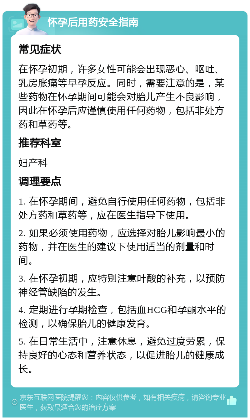 怀孕后用药安全指南 常见症状 在怀孕初期，许多女性可能会出现恶心、呕吐、乳房胀痛等早孕反应。同时，需要注意的是，某些药物在怀孕期间可能会对胎儿产生不良影响，因此在怀孕后应谨慎使用任何药物，包括非处方药和草药等。 推荐科室 妇产科 调理要点 1. 在怀孕期间，避免自行使用任何药物，包括非处方药和草药等，应在医生指导下使用。 2. 如果必须使用药物，应选择对胎儿影响最小的药物，并在医生的建议下使用适当的剂量和时间。 3. 在怀孕初期，应特别注意叶酸的补充，以预防神经管缺陷的发生。 4. 定期进行孕期检查，包括血HCG和孕酮水平的检测，以确保胎儿的健康发育。 5. 在日常生活中，注意休息，避免过度劳累，保持良好的心态和营养状态，以促进胎儿的健康成长。