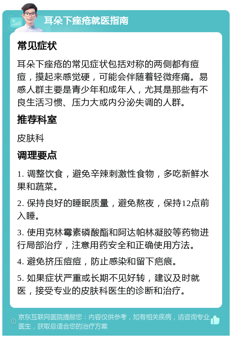 耳朵下痤疮就医指南 常见症状 耳朵下痤疮的常见症状包括对称的两侧都有痘痘，摸起来感觉硬，可能会伴随着轻微疼痛。易感人群主要是青少年和成年人，尤其是那些有不良生活习惯、压力大或内分泌失调的人群。 推荐科室 皮肤科 调理要点 1. 调整饮食，避免辛辣刺激性食物，多吃新鲜水果和蔬菜。 2. 保持良好的睡眠质量，避免熬夜，保持12点前入睡。 3. 使用克林霉素磷酸酯和阿达帕林凝胶等药物进行局部治疗，注意用药安全和正确使用方法。 4. 避免挤压痘痘，防止感染和留下疤痕。 5. 如果症状严重或长期不见好转，建议及时就医，接受专业的皮肤科医生的诊断和治疗。