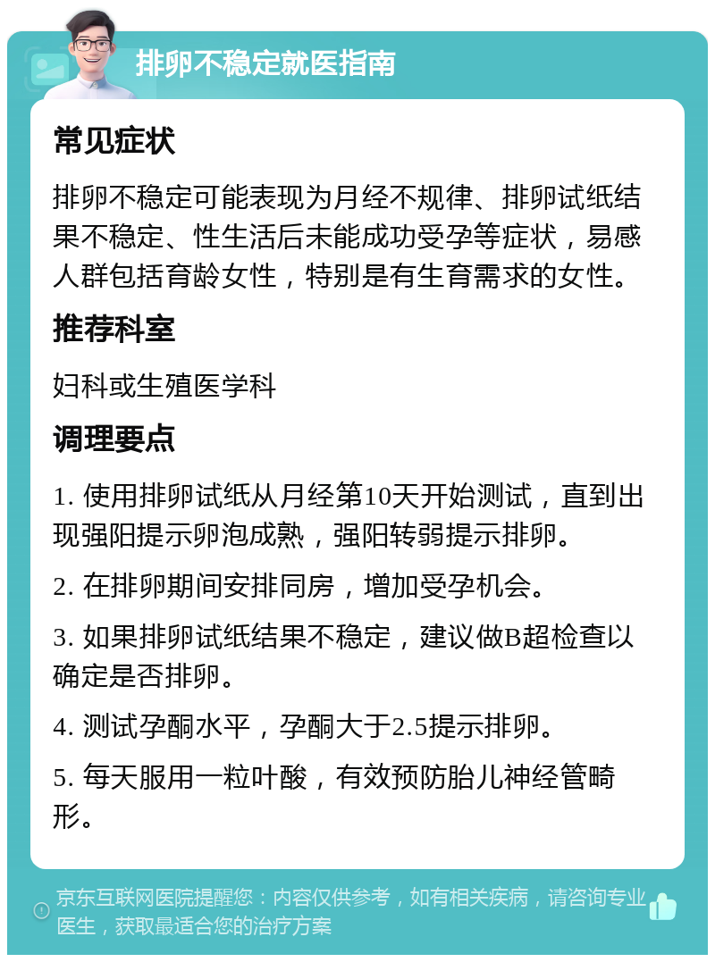 排卵不稳定就医指南 常见症状 排卵不稳定可能表现为月经不规律、排卵试纸结果不稳定、性生活后未能成功受孕等症状，易感人群包括育龄女性，特别是有生育需求的女性。 推荐科室 妇科或生殖医学科 调理要点 1. 使用排卵试纸从月经第10天开始测试，直到出现强阳提示卵泡成熟，强阳转弱提示排卵。 2. 在排卵期间安排同房，增加受孕机会。 3. 如果排卵试纸结果不稳定，建议做B超检查以确定是否排卵。 4. 测试孕酮水平，孕酮大于2.5提示排卵。 5. 每天服用一粒叶酸，有效预防胎儿神经管畸形。