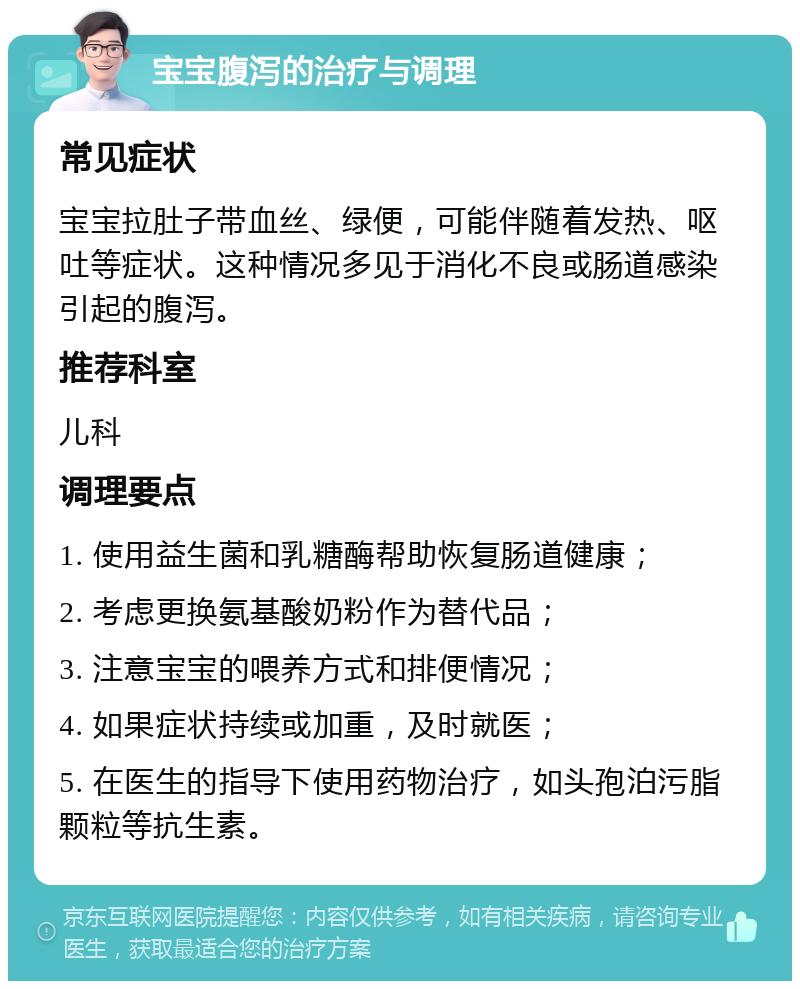 宝宝腹泻的治疗与调理 常见症状 宝宝拉肚子带血丝、绿便，可能伴随着发热、呕吐等症状。这种情况多见于消化不良或肠道感染引起的腹泻。 推荐科室 儿科 调理要点 1. 使用益生菌和乳糖酶帮助恢复肠道健康； 2. 考虑更换氨基酸奶粉作为替代品； 3. 注意宝宝的喂养方式和排便情况； 4. 如果症状持续或加重，及时就医； 5. 在医生的指导下使用药物治疗，如头孢泊污脂颗粒等抗生素。