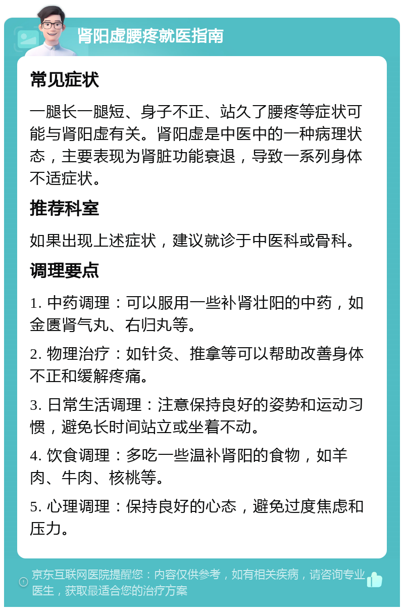 肾阳虚腰疼就医指南 常见症状 一腿长一腿短、身子不正、站久了腰疼等症状可能与肾阳虚有关。肾阳虚是中医中的一种病理状态，主要表现为肾脏功能衰退，导致一系列身体不适症状。 推荐科室 如果出现上述症状，建议就诊于中医科或骨科。 调理要点 1. 中药调理：可以服用一些补肾壮阳的中药，如金匮肾气丸、右归丸等。 2. 物理治疗：如针灸、推拿等可以帮助改善身体不正和缓解疼痛。 3. 日常生活调理：注意保持良好的姿势和运动习惯，避免长时间站立或坐着不动。 4. 饮食调理：多吃一些温补肾阳的食物，如羊肉、牛肉、核桃等。 5. 心理调理：保持良好的心态，避免过度焦虑和压力。