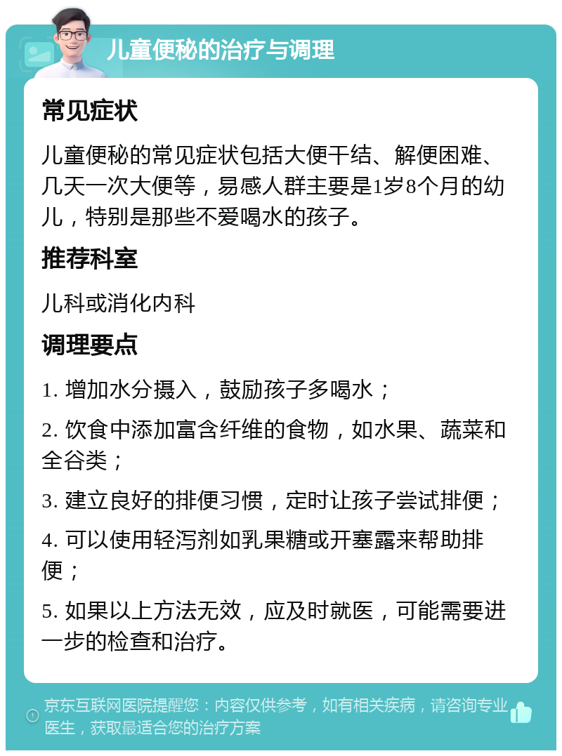 儿童便秘的治疗与调理 常见症状 儿童便秘的常见症状包括大便干结、解便困难、几天一次大便等，易感人群主要是1岁8个月的幼儿，特别是那些不爱喝水的孩子。 推荐科室 儿科或消化内科 调理要点 1. 增加水分摄入，鼓励孩子多喝水； 2. 饮食中添加富含纤维的食物，如水果、蔬菜和全谷类； 3. 建立良好的排便习惯，定时让孩子尝试排便； 4. 可以使用轻泻剂如乳果糖或开塞露来帮助排便； 5. 如果以上方法无效，应及时就医，可能需要进一步的检查和治疗。