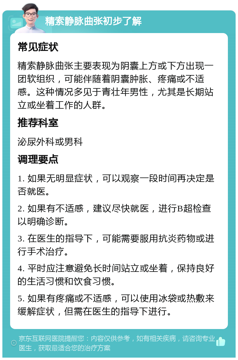 精索静脉曲张初步了解 常见症状 精索静脉曲张主要表现为阴囊上方或下方出现一团软组织，可能伴随着阴囊肿胀、疼痛或不适感。这种情况多见于青壮年男性，尤其是长期站立或坐着工作的人群。 推荐科室 泌尿外科或男科 调理要点 1. 如果无明显症状，可以观察一段时间再决定是否就医。 2. 如果有不适感，建议尽快就医，进行B超检查以明确诊断。 3. 在医生的指导下，可能需要服用抗炎药物或进行手术治疗。 4. 平时应注意避免长时间站立或坐着，保持良好的生活习惯和饮食习惯。 5. 如果有疼痛或不适感，可以使用冰袋或热敷来缓解症状，但需在医生的指导下进行。