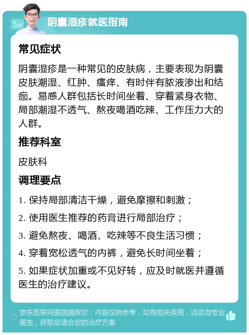 阴囊湿疹就医指南 常见症状 阴囊湿疹是一种常见的皮肤病，主要表现为阴囊皮肤潮湿、红肿、瘙痒、有时伴有脓液渗出和结痂。易感人群包括长时间坐着、穿着紧身衣物、局部潮湿不透气、熬夜喝酒吃辣、工作压力大的人群。 推荐科室 皮肤科 调理要点 1. 保持局部清洁干燥，避免摩擦和刺激； 2. 使用医生推荐的药膏进行局部治疗； 3. 避免熬夜、喝酒、吃辣等不良生活习惯； 4. 穿着宽松透气的内裤，避免长时间坐着； 5. 如果症状加重或不见好转，应及时就医并遵循医生的治疗建议。