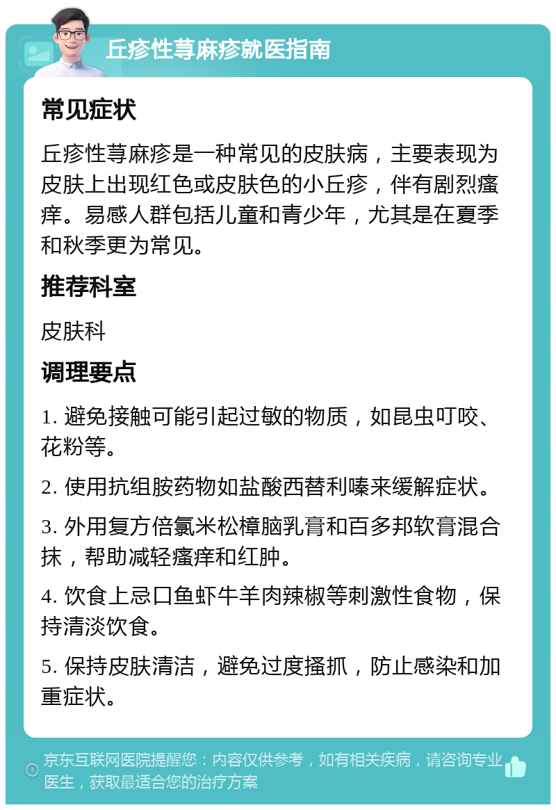 丘疹性荨麻疹就医指南 常见症状 丘疹性荨麻疹是一种常见的皮肤病，主要表现为皮肤上出现红色或皮肤色的小丘疹，伴有剧烈瘙痒。易感人群包括儿童和青少年，尤其是在夏季和秋季更为常见。 推荐科室 皮肤科 调理要点 1. 避免接触可能引起过敏的物质，如昆虫叮咬、花粉等。 2. 使用抗组胺药物如盐酸西替利嗪来缓解症状。 3. 外用复方倍氯米松樟脑乳膏和百多邦软膏混合抹，帮助减轻瘙痒和红肿。 4. 饮食上忌口鱼虾牛羊肉辣椒等刺激性食物，保持清淡饮食。 5. 保持皮肤清洁，避免过度搔抓，防止感染和加重症状。