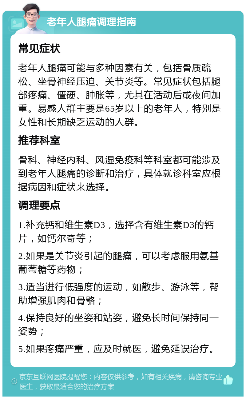 老年人腿痛调理指南 常见症状 老年人腿痛可能与多种因素有关，包括骨质疏松、坐骨神经压迫、关节炎等。常见症状包括腿部疼痛、僵硬、肿胀等，尤其在活动后或夜间加重。易感人群主要是65岁以上的老年人，特别是女性和长期缺乏运动的人群。 推荐科室 骨科、神经内科、风湿免疫科等科室都可能涉及到老年人腿痛的诊断和治疗，具体就诊科室应根据病因和症状来选择。 调理要点 1.补充钙和维生素D3，选择含有维生素D3的钙片，如钙尔奇等； 2.如果是关节炎引起的腿痛，可以考虑服用氨基葡萄糖等药物； 3.适当进行低强度的运动，如散步、游泳等，帮助增强肌肉和骨骼； 4.保持良好的坐姿和站姿，避免长时间保持同一姿势； 5.如果疼痛严重，应及时就医，避免延误治疗。