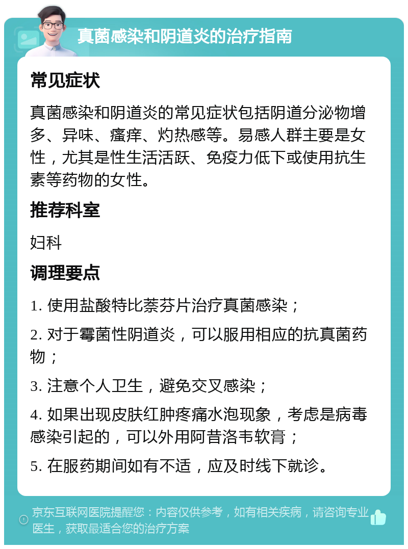 真菌感染和阴道炎的治疗指南 常见症状 真菌感染和阴道炎的常见症状包括阴道分泌物增多、异味、瘙痒、灼热感等。易感人群主要是女性，尤其是性生活活跃、免疫力低下或使用抗生素等药物的女性。 推荐科室 妇科 调理要点 1. 使用盐酸特比萘芬片治疗真菌感染； 2. 对于霉菌性阴道炎，可以服用相应的抗真菌药物； 3. 注意个人卫生，避免交叉感染； 4. 如果出现皮肤红肿疼痛水泡现象，考虑是病毒感染引起的，可以外用阿昔洛韦软膏； 5. 在服药期间如有不适，应及时线下就诊。