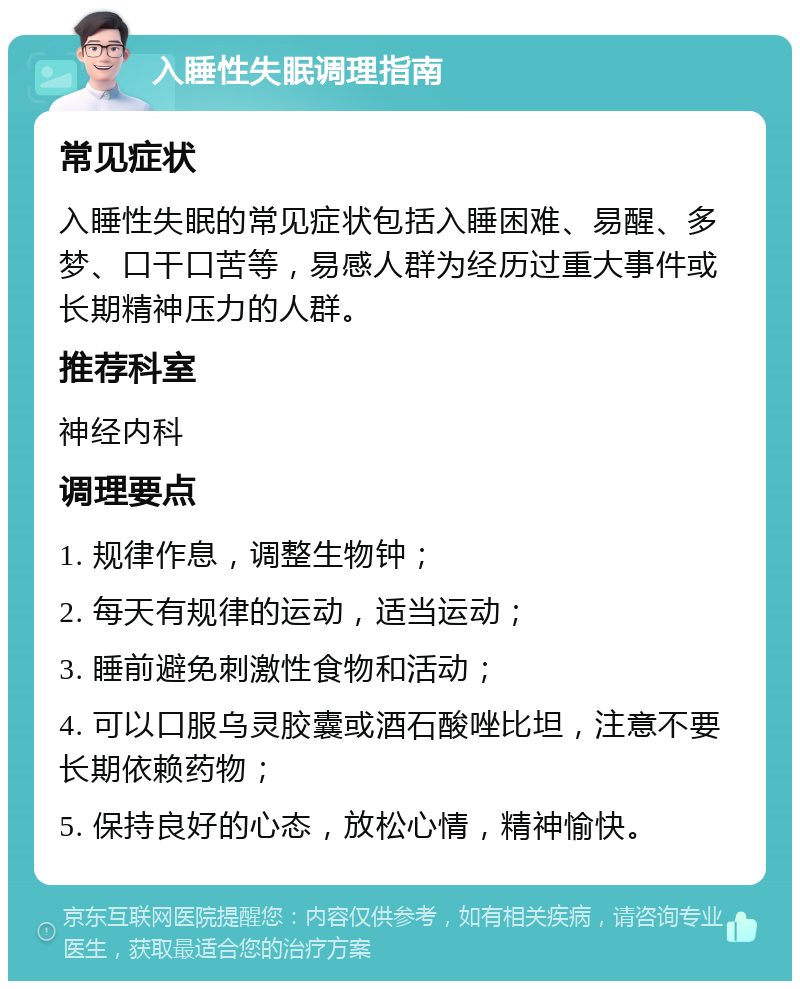 入睡性失眠调理指南 常见症状 入睡性失眠的常见症状包括入睡困难、易醒、多梦、口干口苦等，易感人群为经历过重大事件或长期精神压力的人群。 推荐科室 神经内科 调理要点 1. 规律作息，调整生物钟； 2. 每天有规律的运动，适当运动； 3. 睡前避免刺激性食物和活动； 4. 可以口服乌灵胶囊或酒石酸唑比坦，注意不要长期依赖药物； 5. 保持良好的心态，放松心情，精神愉快。