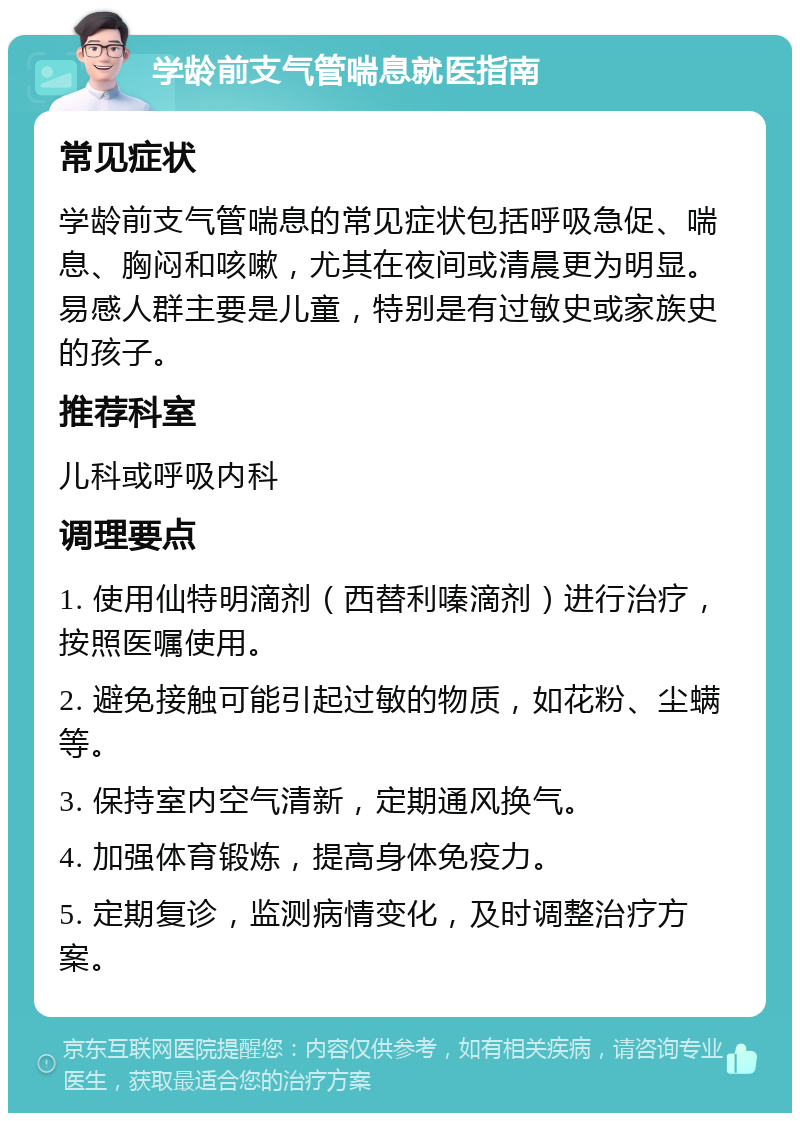 学龄前支气管喘息就医指南 常见症状 学龄前支气管喘息的常见症状包括呼吸急促、喘息、胸闷和咳嗽，尤其在夜间或清晨更为明显。易感人群主要是儿童，特别是有过敏史或家族史的孩子。 推荐科室 儿科或呼吸内科 调理要点 1. 使用仙特明滴剂（西替利嗪滴剂）进行治疗，按照医嘱使用。 2. 避免接触可能引起过敏的物质，如花粉、尘螨等。 3. 保持室内空气清新，定期通风换气。 4. 加强体育锻炼，提高身体免疫力。 5. 定期复诊，监测病情变化，及时调整治疗方案。