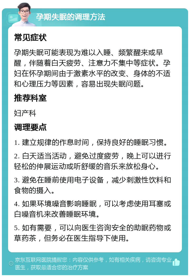 孕期失眠的调理方法 常见症状 孕期失眠可能表现为难以入睡、频繁醒来或早醒，伴随着白天疲劳、注意力不集中等症状。孕妇在怀孕期间由于激素水平的改变、身体的不适和心理压力等因素，容易出现失眠问题。 推荐科室 妇产科 调理要点 1. 建立规律的作息时间，保持良好的睡眠习惯。 2. 白天适当活动，避免过度疲劳，晚上可以进行轻松的伸展运动或听舒缓的音乐来放松身心。 3. 避免在睡前使用电子设备，减少刺激性饮料和食物的摄入。 4. 如果环境噪音影响睡眠，可以考虑使用耳塞或白噪音机来改善睡眠环境。 5. 如有需要，可以向医生咨询安全的助眠药物或草药茶，但务必在医生指导下使用。