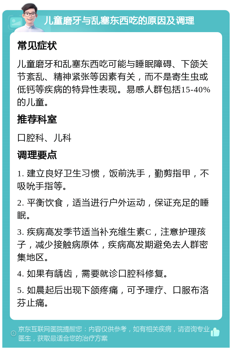 儿童磨牙与乱塞东西吃的原因及调理 常见症状 儿童磨牙和乱塞东西吃可能与睡眠障碍、下颌关节紊乱、精神紧张等因素有关，而不是寄生虫或低钙等疾病的特异性表现。易感人群包括15-40%的儿童。 推荐科室 口腔科、儿科 调理要点 1. 建立良好卫生习惯，饭前洗手，勤剪指甲，不吸吮手指等。 2. 平衡饮食，适当进行户外运动，保证充足的睡眠。 3. 疾病高发季节适当补充维生素C，注意护理孩子，减少接触病原体，疾病高发期避免去人群密集地区。 4. 如果有龋齿，需要就诊口腔科修复。 5. 如晨起后出现下颌疼痛，可予理疗、口服布洛芬止痛。