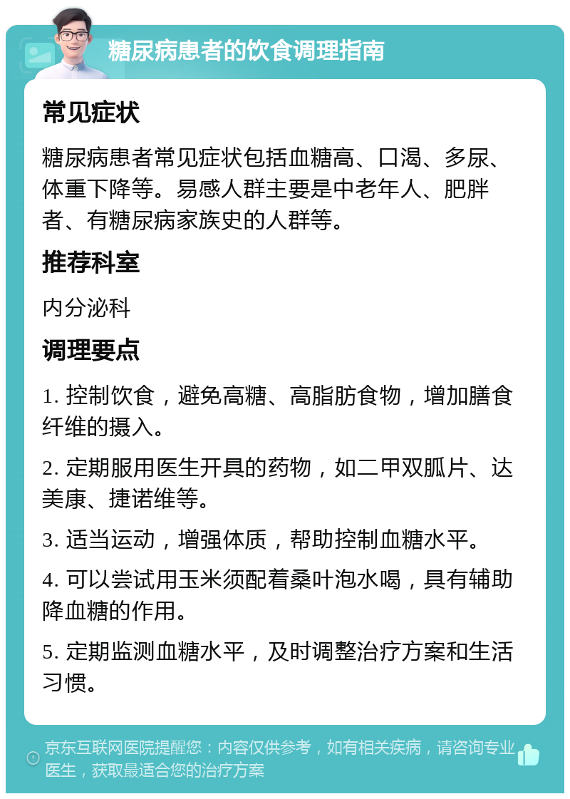 糖尿病患者的饮食调理指南 常见症状 糖尿病患者常见症状包括血糖高、口渴、多尿、体重下降等。易感人群主要是中老年人、肥胖者、有糖尿病家族史的人群等。 推荐科室 内分泌科 调理要点 1. 控制饮食，避免高糖、高脂肪食物，增加膳食纤维的摄入。 2. 定期服用医生开具的药物，如二甲双胍片、达美康、捷诺维等。 3. 适当运动，增强体质，帮助控制血糖水平。 4. 可以尝试用玉米须配着桑叶泡水喝，具有辅助降血糖的作用。 5. 定期监测血糖水平，及时调整治疗方案和生活习惯。