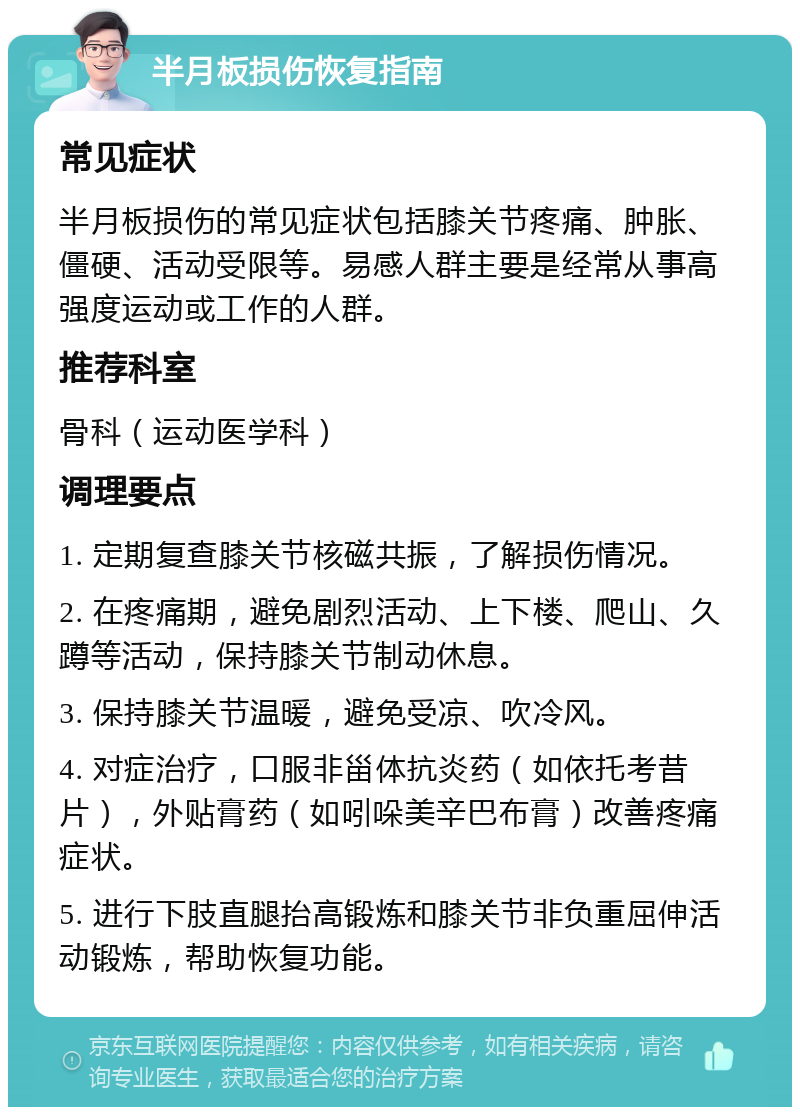 半月板损伤恢复指南 常见症状 半月板损伤的常见症状包括膝关节疼痛、肿胀、僵硬、活动受限等。易感人群主要是经常从事高强度运动或工作的人群。 推荐科室 骨科（运动医学科） 调理要点 1. 定期复查膝关节核磁共振，了解损伤情况。 2. 在疼痛期，避免剧烈活动、上下楼、爬山、久蹲等活动，保持膝关节制动休息。 3. 保持膝关节温暖，避免受凉、吹冷风。 4. 对症治疗，口服非甾体抗炎药（如依托考昔片），外贴膏药（如吲哚美辛巴布膏）改善疼痛症状。 5. 进行下肢直腿抬高锻炼和膝关节非负重屈伸活动锻炼，帮助恢复功能。