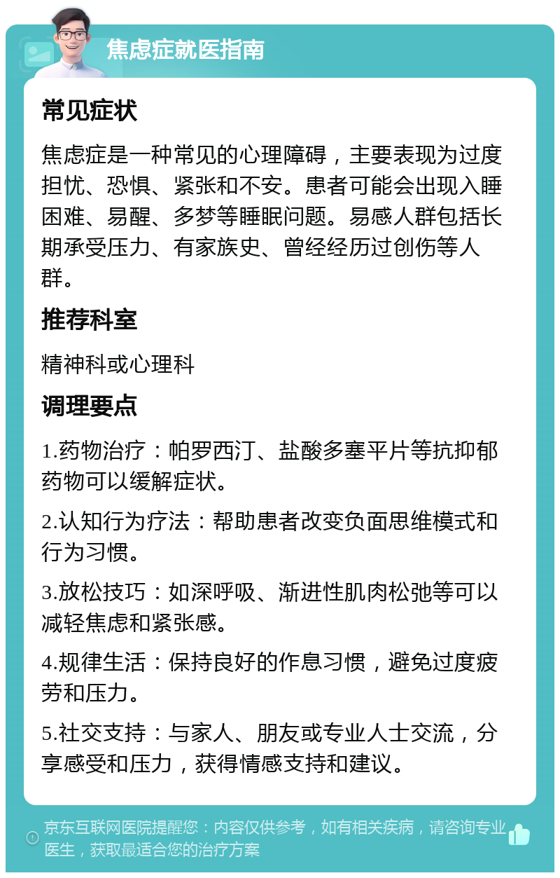 焦虑症就医指南 常见症状 焦虑症是一种常见的心理障碍，主要表现为过度担忧、恐惧、紧张和不安。患者可能会出现入睡困难、易醒、多梦等睡眠问题。易感人群包括长期承受压力、有家族史、曾经经历过创伤等人群。 推荐科室 精神科或心理科 调理要点 1.药物治疗：帕罗西汀、盐酸多塞平片等抗抑郁药物可以缓解症状。 2.认知行为疗法：帮助患者改变负面思维模式和行为习惯。 3.放松技巧：如深呼吸、渐进性肌肉松弛等可以减轻焦虑和紧张感。 4.规律生活：保持良好的作息习惯，避免过度疲劳和压力。 5.社交支持：与家人、朋友或专业人士交流，分享感受和压力，获得情感支持和建议。