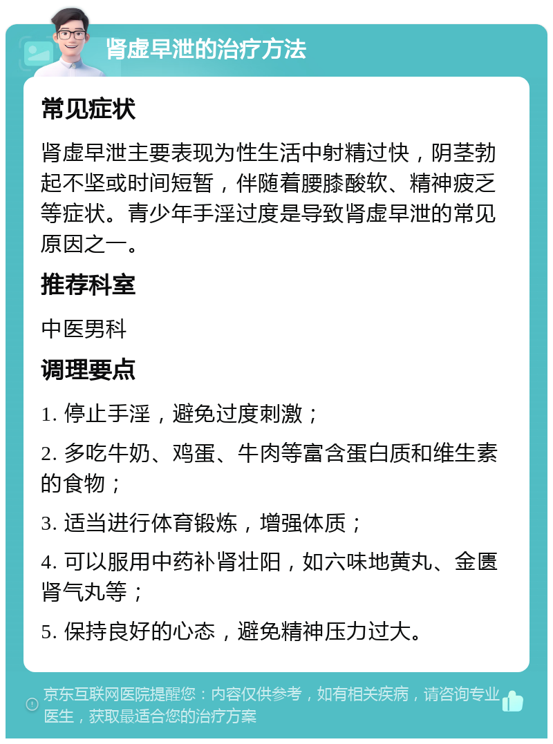 肾虚早泄的治疗方法 常见症状 肾虚早泄主要表现为性生活中射精过快，阴茎勃起不坚或时间短暂，伴随着腰膝酸软、精神疲乏等症状。青少年手淫过度是导致肾虚早泄的常见原因之一。 推荐科室 中医男科 调理要点 1. 停止手淫，避免过度刺激； 2. 多吃牛奶、鸡蛋、牛肉等富含蛋白质和维生素的食物； 3. 适当进行体育锻炼，增强体质； 4. 可以服用中药补肾壮阳，如六味地黄丸、金匮肾气丸等； 5. 保持良好的心态，避免精神压力过大。