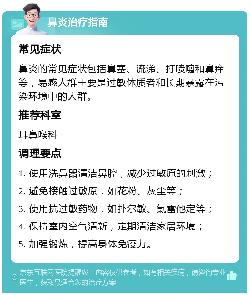 鼻炎治疗指南 常见症状 鼻炎的常见症状包括鼻塞、流涕、打喷嚏和鼻痒等，易感人群主要是过敏体质者和长期暴露在污染环境中的人群。 推荐科室 耳鼻喉科 调理要点 1. 使用洗鼻器清洁鼻腔，减少过敏原的刺激； 2. 避免接触过敏原，如花粉、灰尘等； 3. 使用抗过敏药物，如扑尔敏、氯雷他定等； 4. 保持室内空气清新，定期清洁家居环境； 5. 加强锻炼，提高身体免疫力。