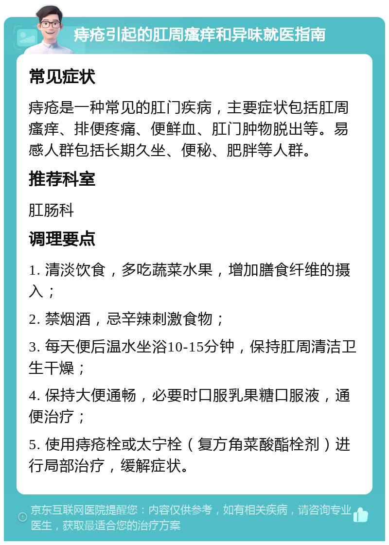 痔疮引起的肛周瘙痒和异味就医指南 常见症状 痔疮是一种常见的肛门疾病，主要症状包括肛周瘙痒、排便疼痛、便鲜血、肛门肿物脱出等。易感人群包括长期久坐、便秘、肥胖等人群。 推荐科室 肛肠科 调理要点 1. 清淡饮食，多吃蔬菜水果，增加膳食纤维的摄入； 2. 禁烟酒，忌辛辣刺激食物； 3. 每天便后温水坐浴10-15分钟，保持肛周清洁卫生干燥； 4. 保持大便通畅，必要时口服乳果糖口服液，通便治疗； 5. 使用痔疮栓或太宁栓（复方角菜酸酯栓剂）进行局部治疗，缓解症状。