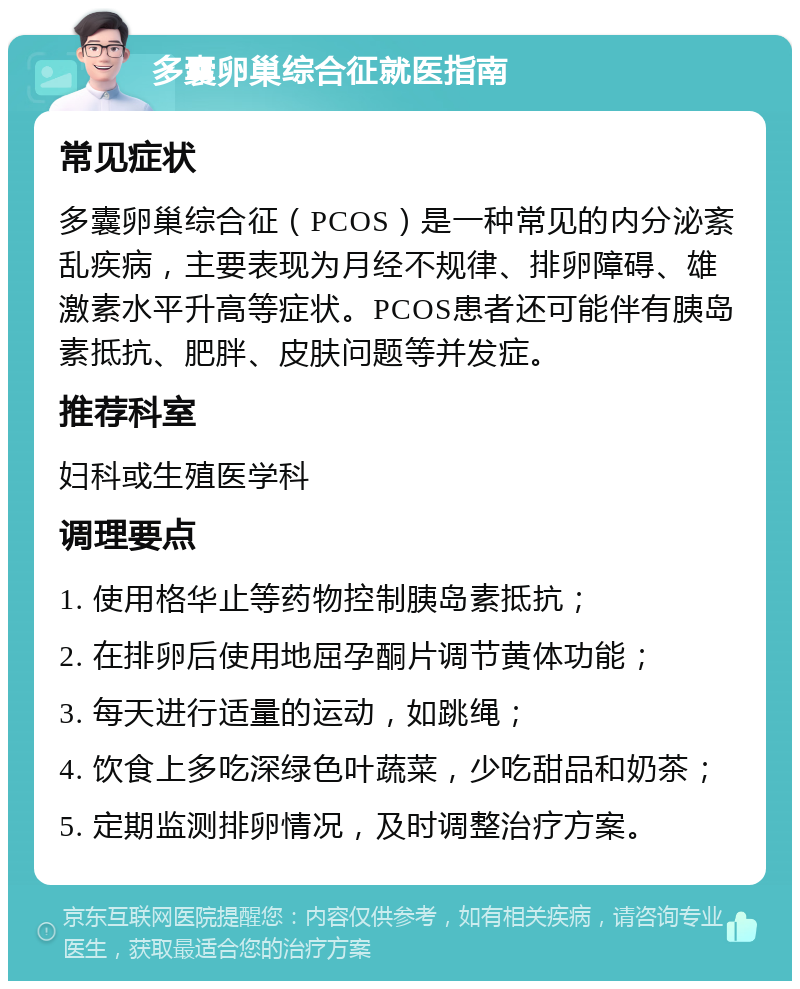 多囊卵巢综合征就医指南 常见症状 多囊卵巢综合征（PCOS）是一种常见的内分泌紊乱疾病，主要表现为月经不规律、排卵障碍、雄激素水平升高等症状。PCOS患者还可能伴有胰岛素抵抗、肥胖、皮肤问题等并发症。 推荐科室 妇科或生殖医学科 调理要点 1. 使用格华止等药物控制胰岛素抵抗； 2. 在排卵后使用地屈孕酮片调节黄体功能； 3. 每天进行适量的运动，如跳绳； 4. 饮食上多吃深绿色叶蔬菜，少吃甜品和奶茶； 5. 定期监测排卵情况，及时调整治疗方案。