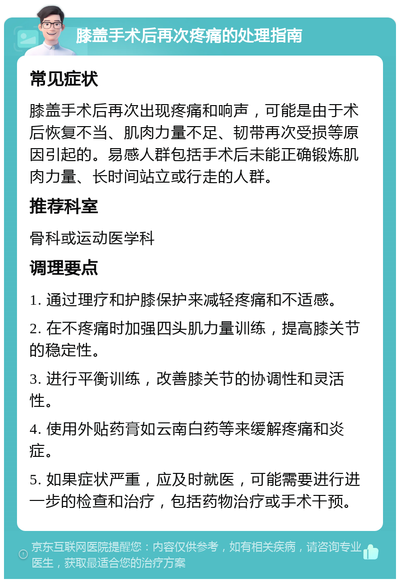 膝盖手术后再次疼痛的处理指南 常见症状 膝盖手术后再次出现疼痛和响声，可能是由于术后恢复不当、肌肉力量不足、韧带再次受损等原因引起的。易感人群包括手术后未能正确锻炼肌肉力量、长时间站立或行走的人群。 推荐科室 骨科或运动医学科 调理要点 1. 通过理疗和护膝保护来减轻疼痛和不适感。 2. 在不疼痛时加强四头肌力量训练，提高膝关节的稳定性。 3. 进行平衡训练，改善膝关节的协调性和灵活性。 4. 使用外贴药膏如云南白药等来缓解疼痛和炎症。 5. 如果症状严重，应及时就医，可能需要进行进一步的检查和治疗，包括药物治疗或手术干预。