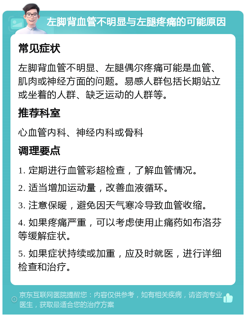 左脚背血管不明显与左腿疼痛的可能原因 常见症状 左脚背血管不明显、左腿偶尔疼痛可能是血管、肌肉或神经方面的问题。易感人群包括长期站立或坐着的人群、缺乏运动的人群等。 推荐科室 心血管内科、神经内科或骨科 调理要点 1. 定期进行血管彩超检查，了解血管情况。 2. 适当增加运动量，改善血液循环。 3. 注意保暖，避免因天气寒冷导致血管收缩。 4. 如果疼痛严重，可以考虑使用止痛药如布洛芬等缓解症状。 5. 如果症状持续或加重，应及时就医，进行详细检查和治疗。