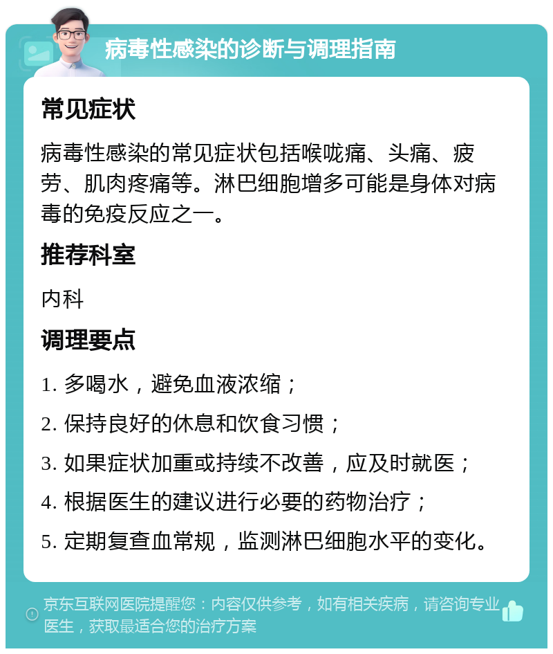 病毒性感染的诊断与调理指南 常见症状 病毒性感染的常见症状包括喉咙痛、头痛、疲劳、肌肉疼痛等。淋巴细胞增多可能是身体对病毒的免疫反应之一。 推荐科室 内科 调理要点 1. 多喝水，避免血液浓缩； 2. 保持良好的休息和饮食习惯； 3. 如果症状加重或持续不改善，应及时就医； 4. 根据医生的建议进行必要的药物治疗； 5. 定期复查血常规，监测淋巴细胞水平的变化。