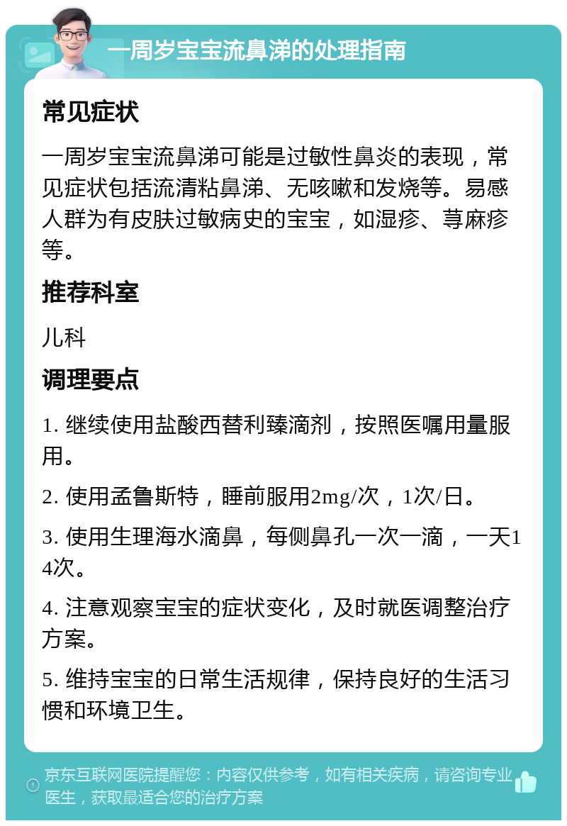 一周岁宝宝流鼻涕的处理指南 常见症状 一周岁宝宝流鼻涕可能是过敏性鼻炎的表现，常见症状包括流清粘鼻涕、无咳嗽和发烧等。易感人群为有皮肤过敏病史的宝宝，如湿疹、荨麻疹等。 推荐科室 儿科 调理要点 1. 继续使用盐酸西替利臻滴剂，按照医嘱用量服用。 2. 使用孟鲁斯特，睡前服用2mg/次，1次/日。 3. 使用生理海水滴鼻，每侧鼻孔一次一滴，一天14次。 4. 注意观察宝宝的症状变化，及时就医调整治疗方案。 5. 维持宝宝的日常生活规律，保持良好的生活习惯和环境卫生。