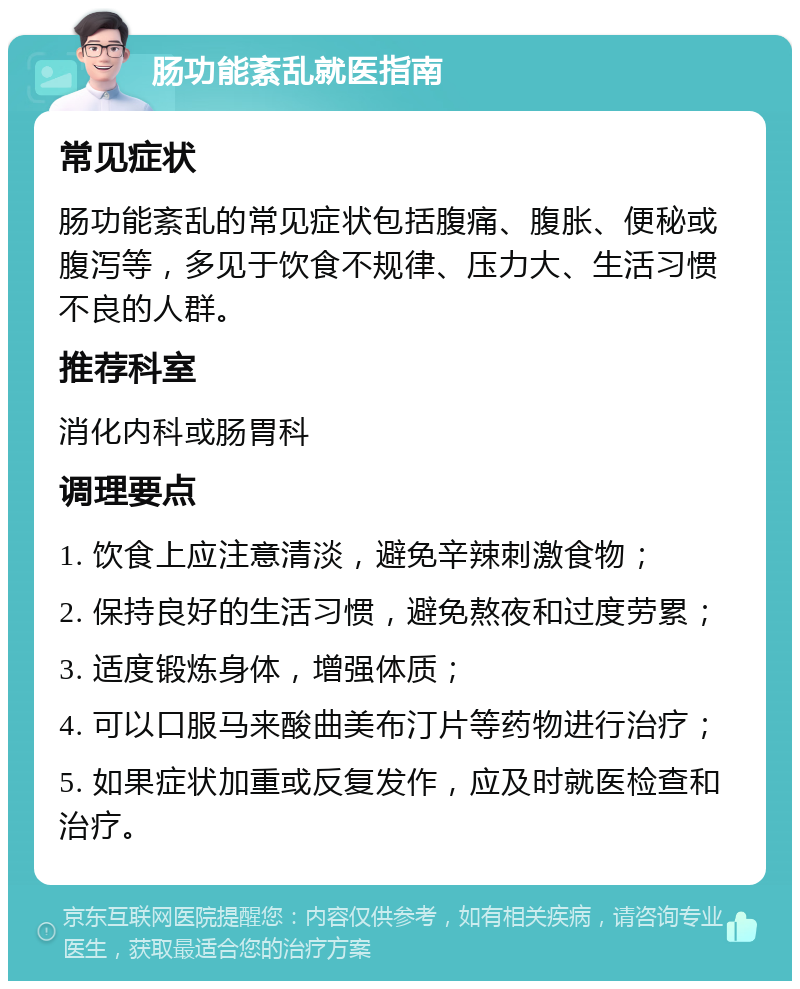 肠功能紊乱就医指南 常见症状 肠功能紊乱的常见症状包括腹痛、腹胀、便秘或腹泻等，多见于饮食不规律、压力大、生活习惯不良的人群。 推荐科室 消化内科或肠胃科 调理要点 1. 饮食上应注意清淡，避免辛辣刺激食物； 2. 保持良好的生活习惯，避免熬夜和过度劳累； 3. 适度锻炼身体，增强体质； 4. 可以口服马来酸曲美布汀片等药物进行治疗； 5. 如果症状加重或反复发作，应及时就医检查和治疗。