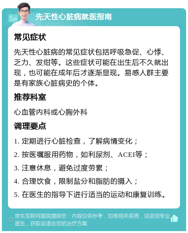 先天性心脏病就医指南 常见症状 先天性心脏病的常见症状包括呼吸急促、心悸、乏力、发绀等。这些症状可能在出生后不久就出现，也可能在成年后才逐渐显现。易感人群主要是有家族心脏病史的个体。 推荐科室 心血管内科或心胸外科 调理要点 1. 定期进行心脏检查，了解病情变化； 2. 按医嘱服用药物，如利尿剂、ACEI等； 3. 注意休息，避免过度劳累； 4. 合理饮食，限制盐分和脂肪的摄入； 5. 在医生的指导下进行适当的运动和康复训练。