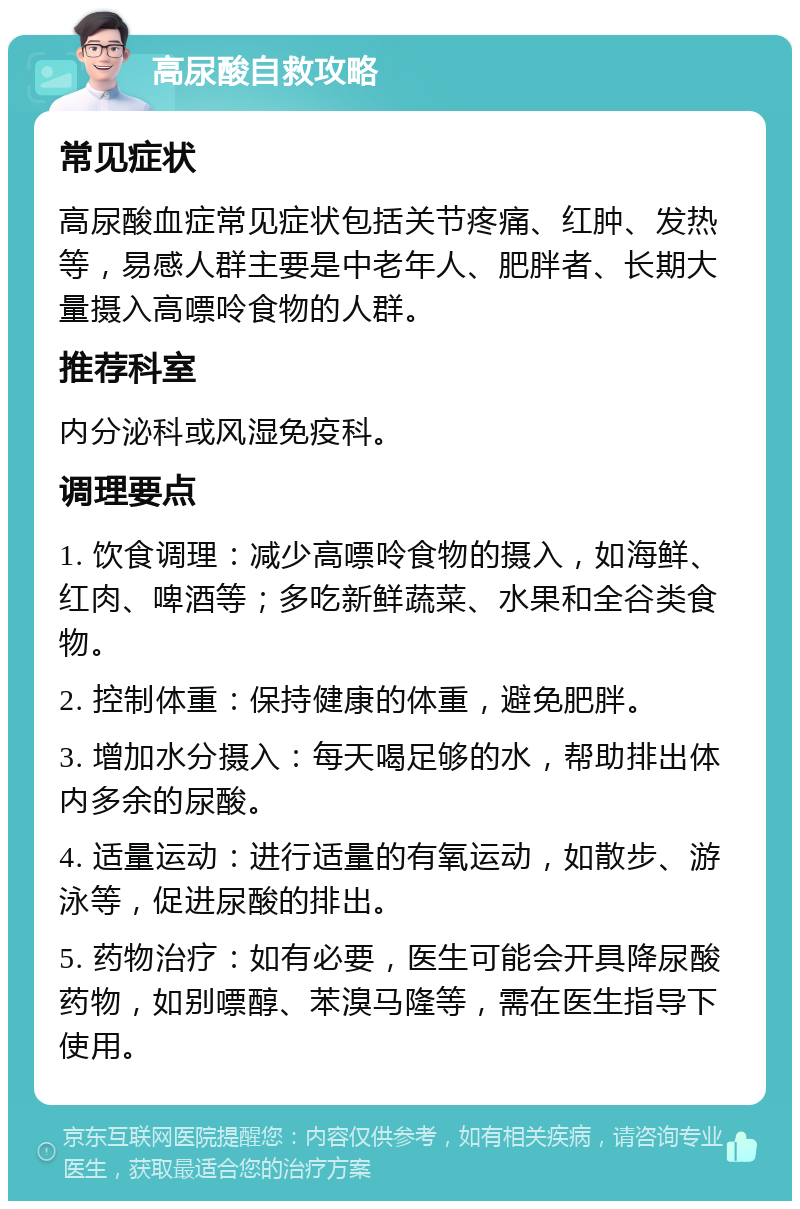 高尿酸自救攻略 常见症状 高尿酸血症常见症状包括关节疼痛、红肿、发热等，易感人群主要是中老年人、肥胖者、长期大量摄入高嘌呤食物的人群。 推荐科室 内分泌科或风湿免疫科。 调理要点 1. 饮食调理：减少高嘌呤食物的摄入，如海鲜、红肉、啤酒等；多吃新鲜蔬菜、水果和全谷类食物。 2. 控制体重：保持健康的体重，避免肥胖。 3. 增加水分摄入：每天喝足够的水，帮助排出体内多余的尿酸。 4. 适量运动：进行适量的有氧运动，如散步、游泳等，促进尿酸的排出。 5. 药物治疗：如有必要，医生可能会开具降尿酸药物，如别嘌醇、苯溴马隆等，需在医生指导下使用。