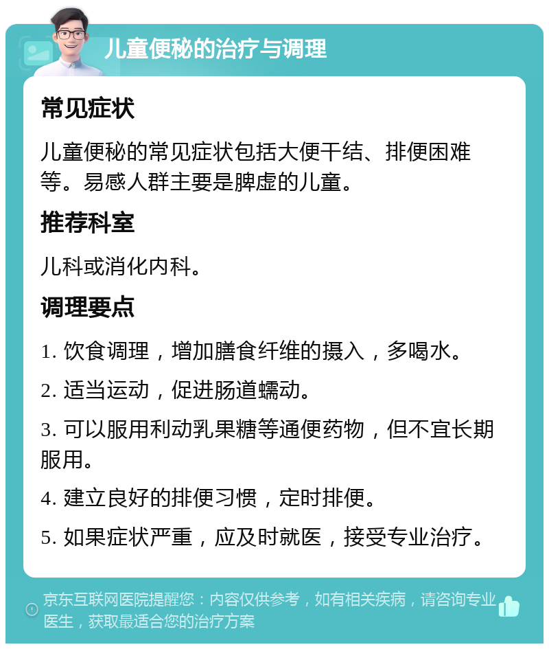 儿童便秘的治疗与调理 常见症状 儿童便秘的常见症状包括大便干结、排便困难等。易感人群主要是脾虚的儿童。 推荐科室 儿科或消化内科。 调理要点 1. 饮食调理，增加膳食纤维的摄入，多喝水。 2. 适当运动，促进肠道蠕动。 3. 可以服用利动乳果糖等通便药物，但不宜长期服用。 4. 建立良好的排便习惯，定时排便。 5. 如果症状严重，应及时就医，接受专业治疗。