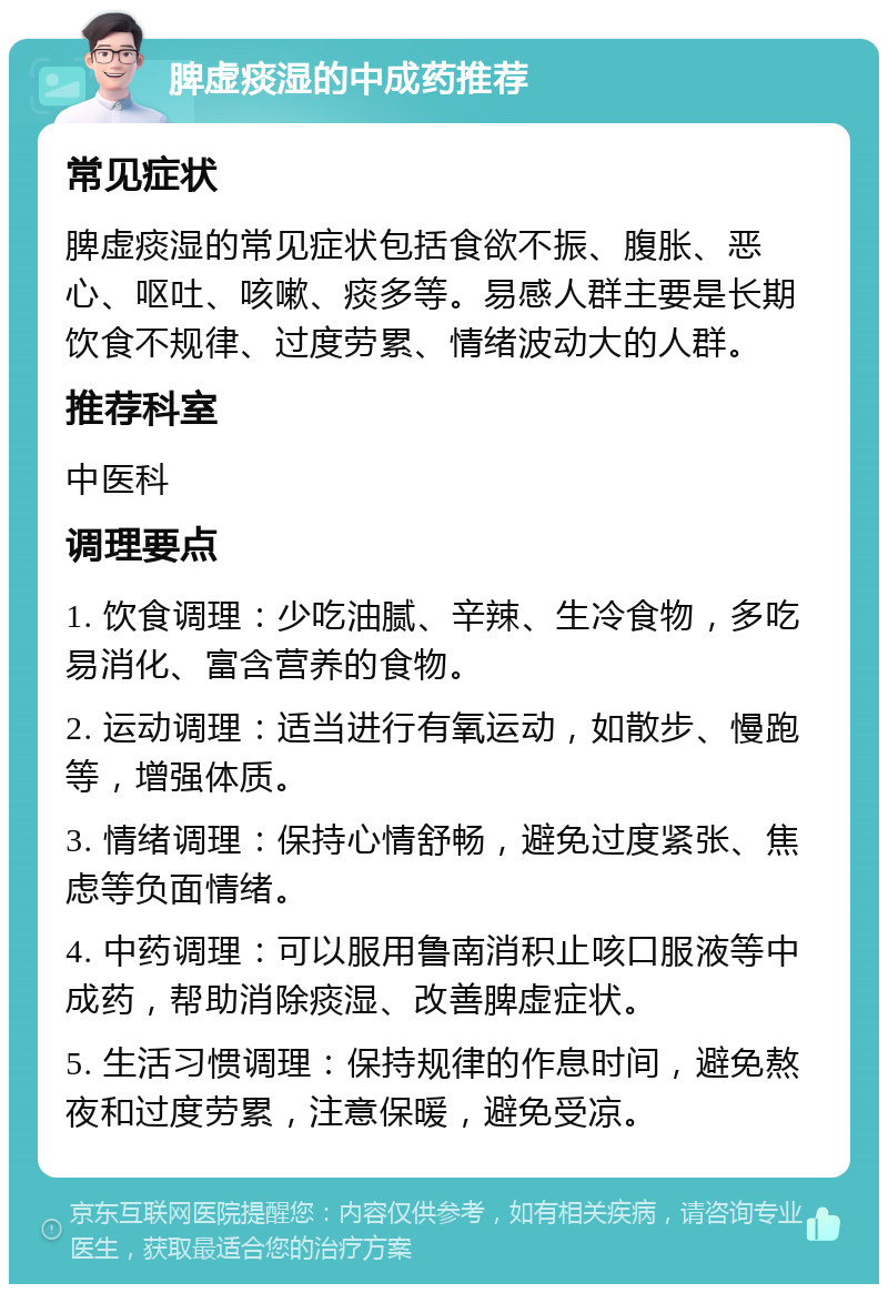 脾虚痰湿的中成药推荐 常见症状 脾虚痰湿的常见症状包括食欲不振、腹胀、恶心、呕吐、咳嗽、痰多等。易感人群主要是长期饮食不规律、过度劳累、情绪波动大的人群。 推荐科室 中医科 调理要点 1. 饮食调理：少吃油腻、辛辣、生冷食物，多吃易消化、富含营养的食物。 2. 运动调理：适当进行有氧运动，如散步、慢跑等，增强体质。 3. 情绪调理：保持心情舒畅，避免过度紧张、焦虑等负面情绪。 4. 中药调理：可以服用鲁南消积止咳口服液等中成药，帮助消除痰湿、改善脾虚症状。 5. 生活习惯调理：保持规律的作息时间，避免熬夜和过度劳累，注意保暖，避免受凉。