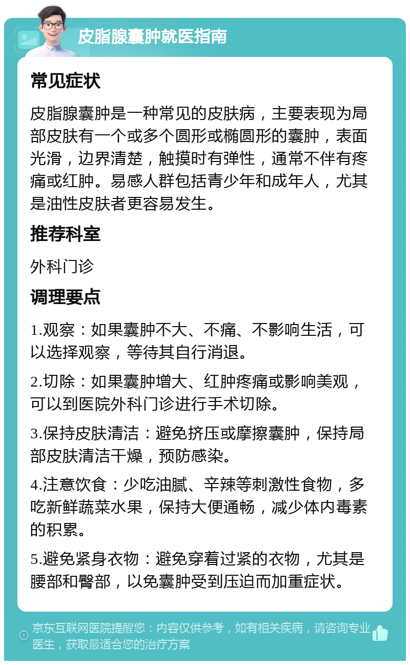 皮脂腺囊肿就医指南 常见症状 皮脂腺囊肿是一种常见的皮肤病，主要表现为局部皮肤有一个或多个圆形或椭圆形的囊肿，表面光滑，边界清楚，触摸时有弹性，通常不伴有疼痛或红肿。易感人群包括青少年和成年人，尤其是油性皮肤者更容易发生。 推荐科室 外科门诊 调理要点 1.观察：如果囊肿不大、不痛、不影响生活，可以选择观察，等待其自行消退。 2.切除：如果囊肿增大、红肿疼痛或影响美观，可以到医院外科门诊进行手术切除。 3.保持皮肤清洁：避免挤压或摩擦囊肿，保持局部皮肤清洁干燥，预防感染。 4.注意饮食：少吃油腻、辛辣等刺激性食物，多吃新鲜蔬菜水果，保持大便通畅，减少体内毒素的积累。 5.避免紧身衣物：避免穿着过紧的衣物，尤其是腰部和臀部，以免囊肿受到压迫而加重症状。