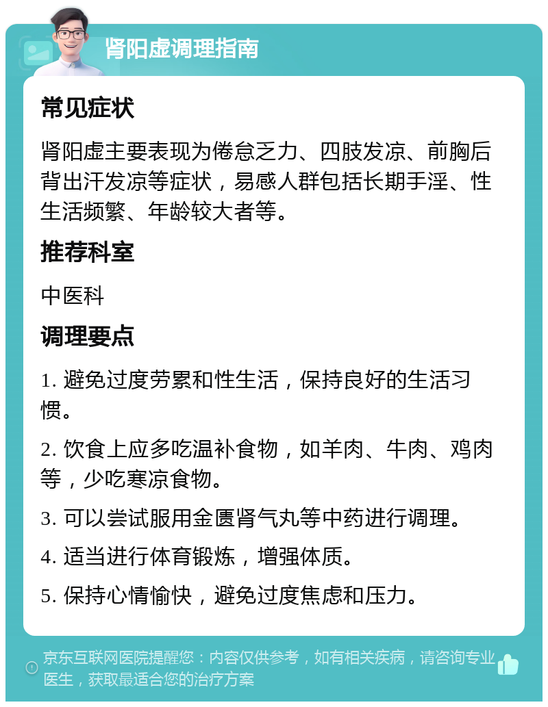 肾阳虚调理指南 常见症状 肾阳虚主要表现为倦怠乏力、四肢发凉、前胸后背出汗发凉等症状，易感人群包括长期手淫、性生活频繁、年龄较大者等。 推荐科室 中医科 调理要点 1. 避免过度劳累和性生活，保持良好的生活习惯。 2. 饮食上应多吃温补食物，如羊肉、牛肉、鸡肉等，少吃寒凉食物。 3. 可以尝试服用金匮肾气丸等中药进行调理。 4. 适当进行体育锻炼，增强体质。 5. 保持心情愉快，避免过度焦虑和压力。