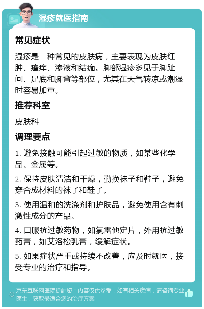 湿疹就医指南 常见症状 湿疹是一种常见的皮肤病，主要表现为皮肤红肿、瘙痒、渗液和结痂。脚部湿疹多见于脚趾间、足底和脚背等部位，尤其在天气转凉或潮湿时容易加重。 推荐科室 皮肤科 调理要点 1. 避免接触可能引起过敏的物质，如某些化学品、金属等。 2. 保持皮肤清洁和干燥，勤换袜子和鞋子，避免穿合成材料的袜子和鞋子。 3. 使用温和的洗涤剂和护肤品，避免使用含有刺激性成分的产品。 4. 口服抗过敏药物，如氯雷他定片，外用抗过敏药膏，如艾洛松乳膏，缓解症状。 5. 如果症状严重或持续不改善，应及时就医，接受专业的治疗和指导。