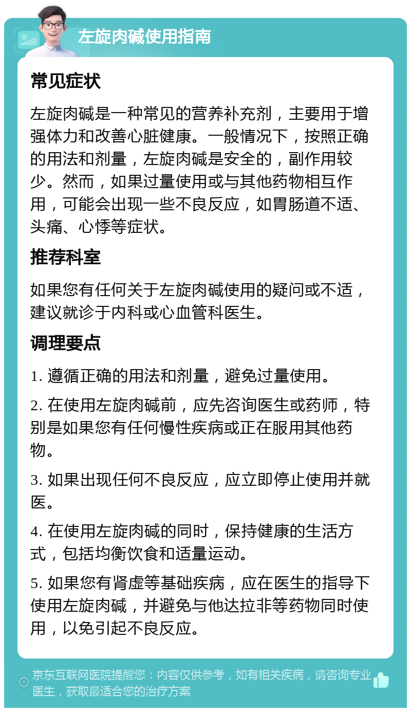 左旋肉碱使用指南 常见症状 左旋肉碱是一种常见的营养补充剂，主要用于增强体力和改善心脏健康。一般情况下，按照正确的用法和剂量，左旋肉碱是安全的，副作用较少。然而，如果过量使用或与其他药物相互作用，可能会出现一些不良反应，如胃肠道不适、头痛、心悸等症状。 推荐科室 如果您有任何关于左旋肉碱使用的疑问或不适，建议就诊于内科或心血管科医生。 调理要点 1. 遵循正确的用法和剂量，避免过量使用。 2. 在使用左旋肉碱前，应先咨询医生或药师，特别是如果您有任何慢性疾病或正在服用其他药物。 3. 如果出现任何不良反应，应立即停止使用并就医。 4. 在使用左旋肉碱的同时，保持健康的生活方式，包括均衡饮食和适量运动。 5. 如果您有肾虚等基础疾病，应在医生的指导下使用左旋肉碱，并避免与他达拉非等药物同时使用，以免引起不良反应。