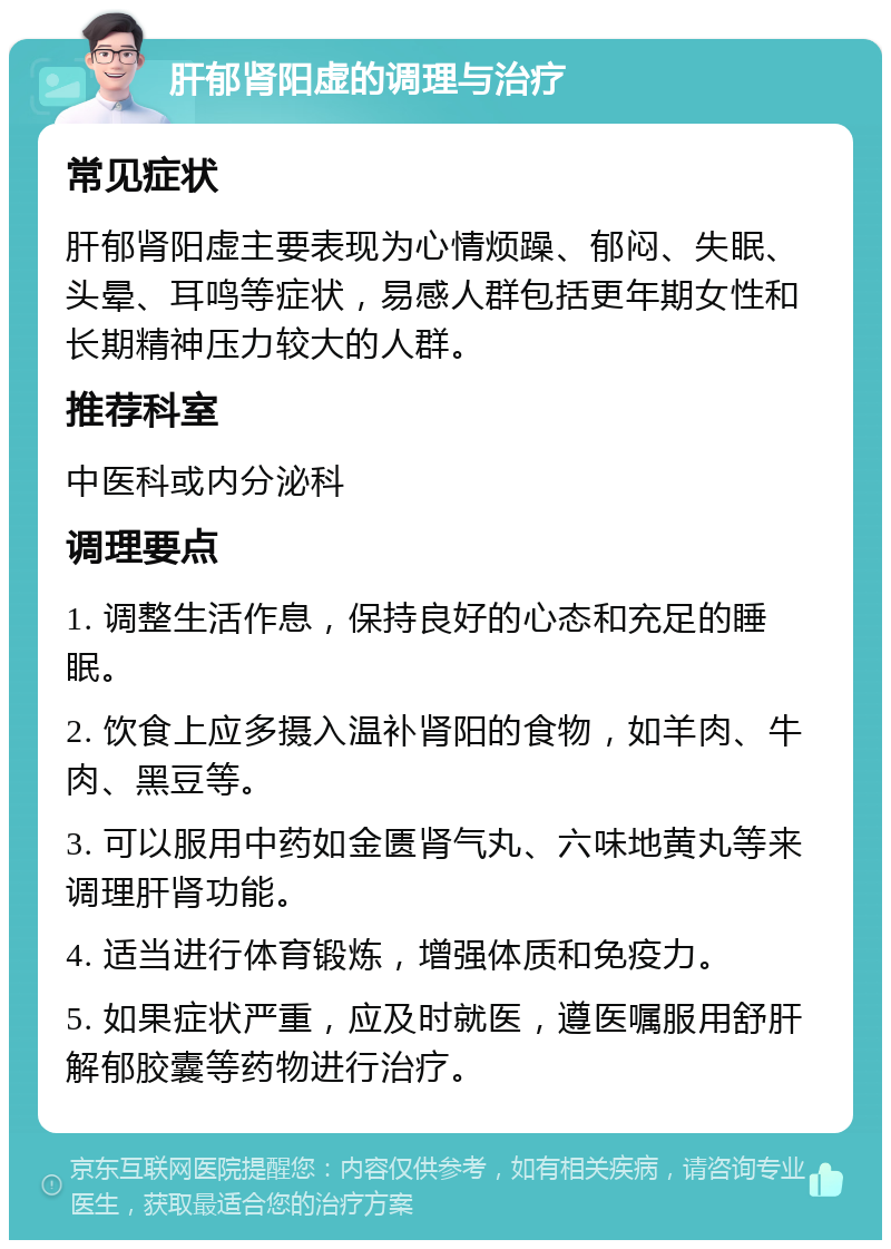 肝郁肾阳虚的调理与治疗 常见症状 肝郁肾阳虚主要表现为心情烦躁、郁闷、失眠、头晕、耳鸣等症状，易感人群包括更年期女性和长期精神压力较大的人群。 推荐科室 中医科或内分泌科 调理要点 1. 调整生活作息，保持良好的心态和充足的睡眠。 2. 饮食上应多摄入温补肾阳的食物，如羊肉、牛肉、黑豆等。 3. 可以服用中药如金匮肾气丸、六味地黄丸等来调理肝肾功能。 4. 适当进行体育锻炼，增强体质和免疫力。 5. 如果症状严重，应及时就医，遵医嘱服用舒肝解郁胶囊等药物进行治疗。