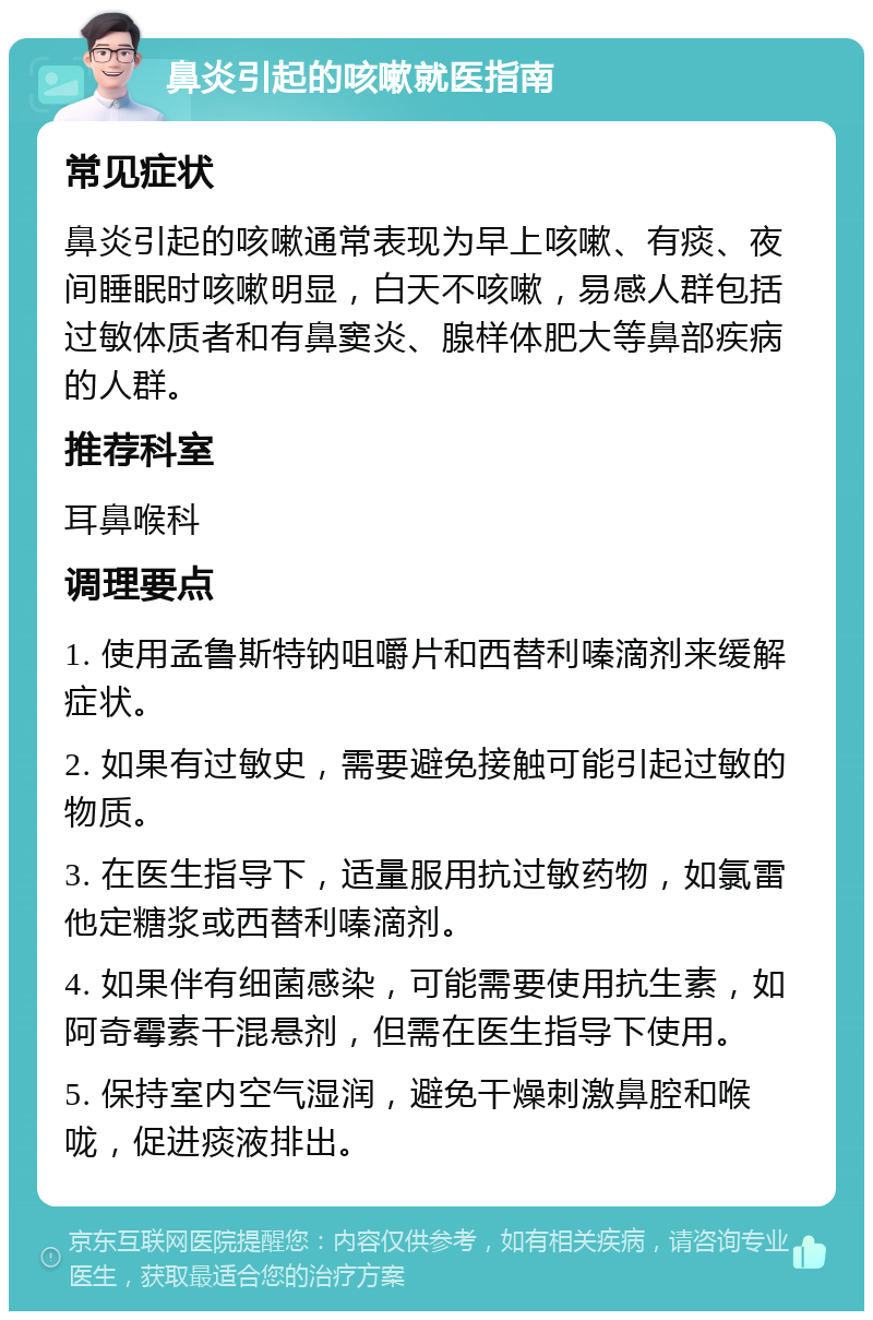 鼻炎引起的咳嗽就医指南 常见症状 鼻炎引起的咳嗽通常表现为早上咳嗽、有痰、夜间睡眠时咳嗽明显，白天不咳嗽，易感人群包括过敏体质者和有鼻窦炎、腺样体肥大等鼻部疾病的人群。 推荐科室 耳鼻喉科 调理要点 1. 使用孟鲁斯特钠咀嚼片和西替利嗪滴剂来缓解症状。 2. 如果有过敏史，需要避免接触可能引起过敏的物质。 3. 在医生指导下，适量服用抗过敏药物，如氯雷他定糖浆或西替利嗪滴剂。 4. 如果伴有细菌感染，可能需要使用抗生素，如阿奇霉素干混悬剂，但需在医生指导下使用。 5. 保持室内空气湿润，避免干燥刺激鼻腔和喉咙，促进痰液排出。