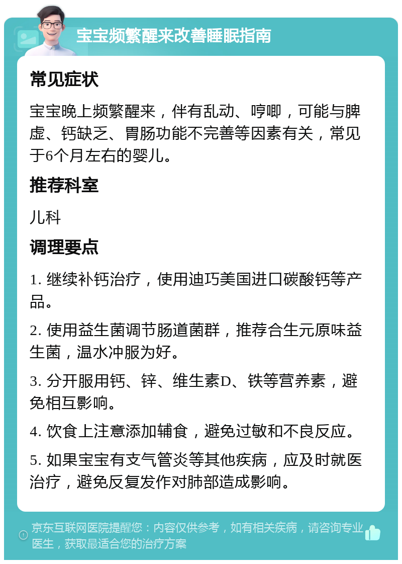 宝宝频繁醒来改善睡眠指南 常见症状 宝宝晚上频繁醒来，伴有乱动、哼唧，可能与脾虚、钙缺乏、胃肠功能不完善等因素有关，常见于6个月左右的婴儿。 推荐科室 儿科 调理要点 1. 继续补钙治疗，使用迪巧美国进口碳酸钙等产品。 2. 使用益生菌调节肠道菌群，推荐合生元原味益生菌，温水冲服为好。 3. 分开服用钙、锌、维生素D、铁等营养素，避免相互影响。 4. 饮食上注意添加辅食，避免过敏和不良反应。 5. 如果宝宝有支气管炎等其他疾病，应及时就医治疗，避免反复发作对肺部造成影响。