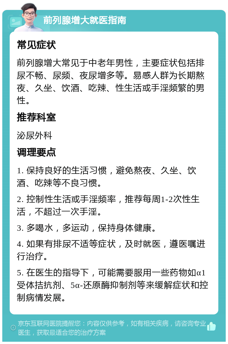 前列腺增大就医指南 常见症状 前列腺增大常见于中老年男性，主要症状包括排尿不畅、尿频、夜尿增多等。易感人群为长期熬夜、久坐、饮酒、吃辣、性生活或手淫频繁的男性。 推荐科室 泌尿外科 调理要点 1. 保持良好的生活习惯，避免熬夜、久坐、饮酒、吃辣等不良习惯。 2. 控制性生活或手淫频率，推荐每周1-2次性生活，不超过一次手淫。 3. 多喝水，多运动，保持身体健康。 4. 如果有排尿不适等症状，及时就医，遵医嘱进行治疗。 5. 在医生的指导下，可能需要服用一些药物如α1受体拮抗剂、5α-还原酶抑制剂等来缓解症状和控制病情发展。