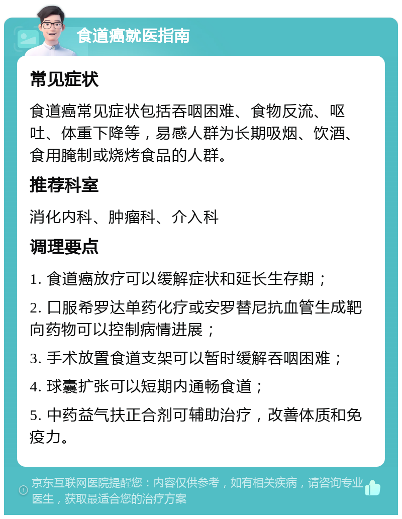 食道癌就医指南 常见症状 食道癌常见症状包括吞咽困难、食物反流、呕吐、体重下降等，易感人群为长期吸烟、饮酒、食用腌制或烧烤食品的人群。 推荐科室 消化内科、肿瘤科、介入科 调理要点 1. 食道癌放疗可以缓解症状和延长生存期； 2. 口服希罗达单药化疗或安罗替尼抗血管生成靶向药物可以控制病情进展； 3. 手术放置食道支架可以暂时缓解吞咽困难； 4. 球囊扩张可以短期内通畅食道； 5. 中药益气扶正合剂可辅助治疗，改善体质和免疫力。