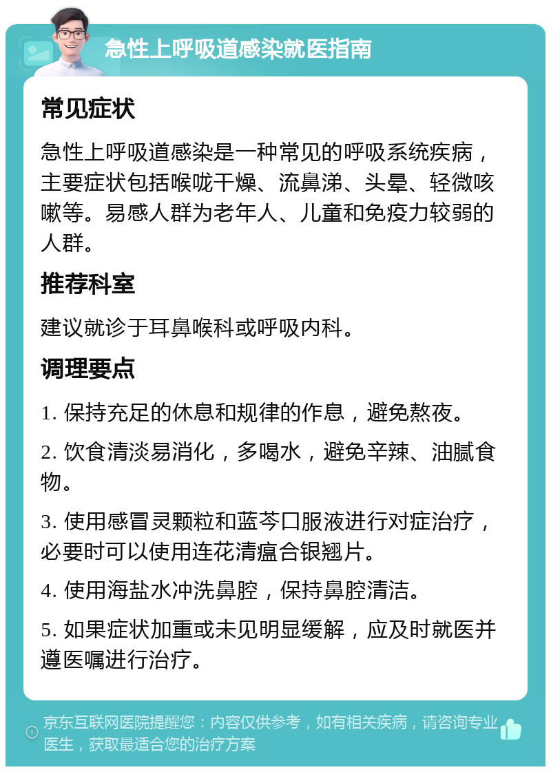 急性上呼吸道感染就医指南 常见症状 急性上呼吸道感染是一种常见的呼吸系统疾病，主要症状包括喉咙干燥、流鼻涕、头晕、轻微咳嗽等。易感人群为老年人、儿童和免疫力较弱的人群。 推荐科室 建议就诊于耳鼻喉科或呼吸内科。 调理要点 1. 保持充足的休息和规律的作息，避免熬夜。 2. 饮食清淡易消化，多喝水，避免辛辣、油腻食物。 3. 使用感冒灵颗粒和蓝芩口服液进行对症治疗，必要时可以使用连花清瘟合银翘片。 4. 使用海盐水冲洗鼻腔，保持鼻腔清洁。 5. 如果症状加重或未见明显缓解，应及时就医并遵医嘱进行治疗。