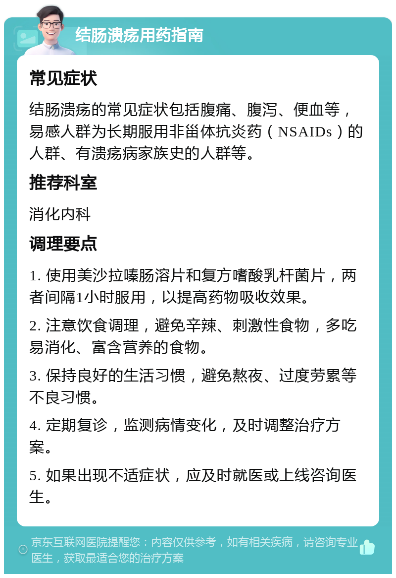 结肠溃疡用药指南 常见症状 结肠溃疡的常见症状包括腹痛、腹泻、便血等，易感人群为长期服用非甾体抗炎药（NSAIDs）的人群、有溃疡病家族史的人群等。 推荐科室 消化内科 调理要点 1. 使用美沙拉嗪肠溶片和复方嗜酸乳杆菌片，两者间隔1小时服用，以提高药物吸收效果。 2. 注意饮食调理，避免辛辣、刺激性食物，多吃易消化、富含营养的食物。 3. 保持良好的生活习惯，避免熬夜、过度劳累等不良习惯。 4. 定期复诊，监测病情变化，及时调整治疗方案。 5. 如果出现不适症状，应及时就医或上线咨询医生。