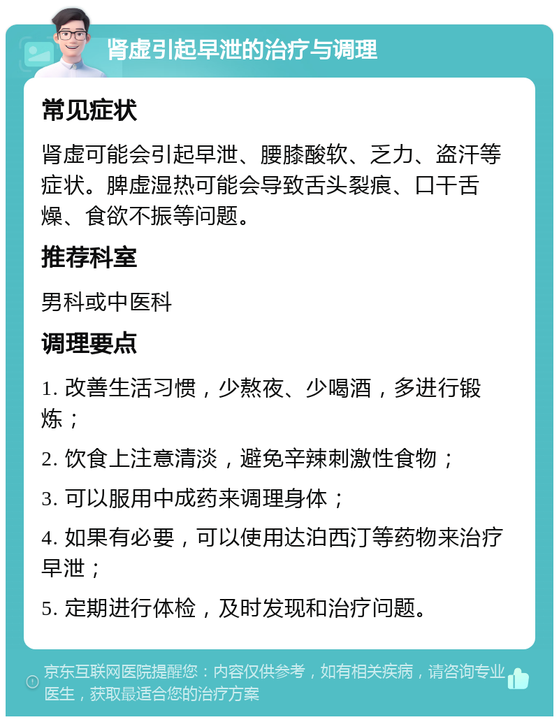 肾虚引起早泄的治疗与调理 常见症状 肾虚可能会引起早泄、腰膝酸软、乏力、盗汗等症状。脾虚湿热可能会导致舌头裂痕、口干舌燥、食欲不振等问题。 推荐科室 男科或中医科 调理要点 1. 改善生活习惯，少熬夜、少喝酒，多进行锻炼； 2. 饮食上注意清淡，避免辛辣刺激性食物； 3. 可以服用中成药来调理身体； 4. 如果有必要，可以使用达泊西汀等药物来治疗早泄； 5. 定期进行体检，及时发现和治疗问题。