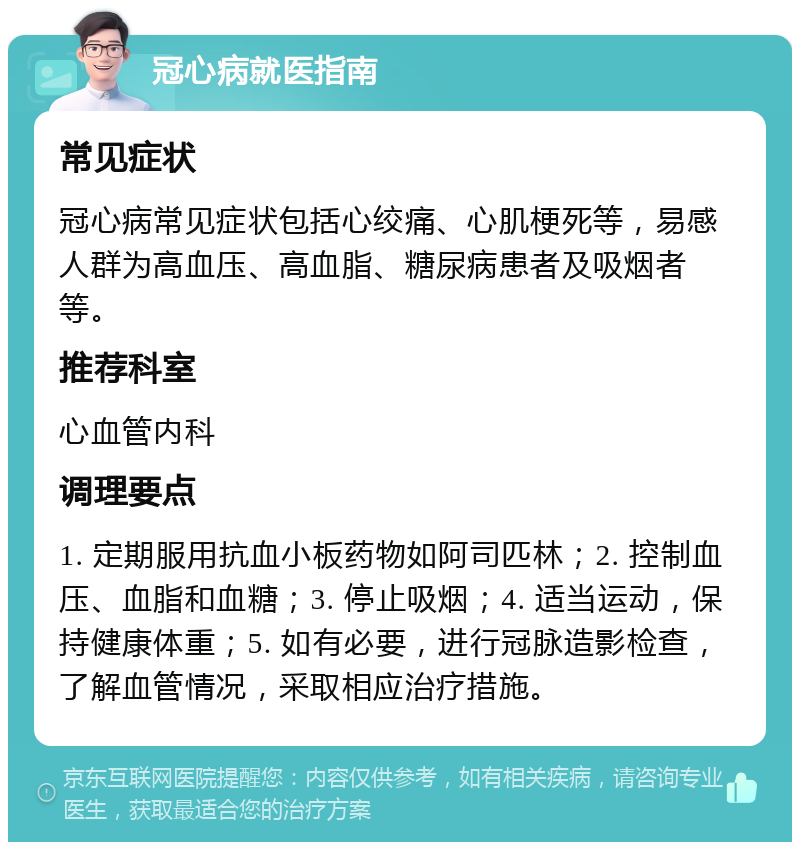 冠心病就医指南 常见症状 冠心病常见症状包括心绞痛、心肌梗死等，易感人群为高血压、高血脂、糖尿病患者及吸烟者等。 推荐科室 心血管内科 调理要点 1. 定期服用抗血小板药物如阿司匹林；2. 控制血压、血脂和血糖；3. 停止吸烟；4. 适当运动，保持健康体重；5. 如有必要，进行冠脉造影检查，了解血管情况，采取相应治疗措施。