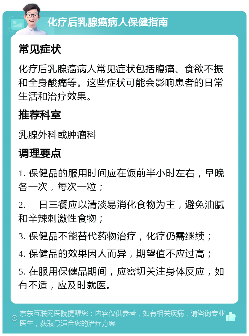 化疗后乳腺癌病人保健指南 常见症状 化疗后乳腺癌病人常见症状包括腹痛、食欲不振和全身酸痛等。这些症状可能会影响患者的日常生活和治疗效果。 推荐科室 乳腺外科或肿瘤科 调理要点 1. 保健品的服用时间应在饭前半小时左右，早晚各一次，每次一粒； 2. 一日三餐应以清淡易消化食物为主，避免油腻和辛辣刺激性食物； 3. 保健品不能替代药物治疗，化疗仍需继续； 4. 保健品的效果因人而异，期望值不应过高； 5. 在服用保健品期间，应密切关注身体反应，如有不适，应及时就医。