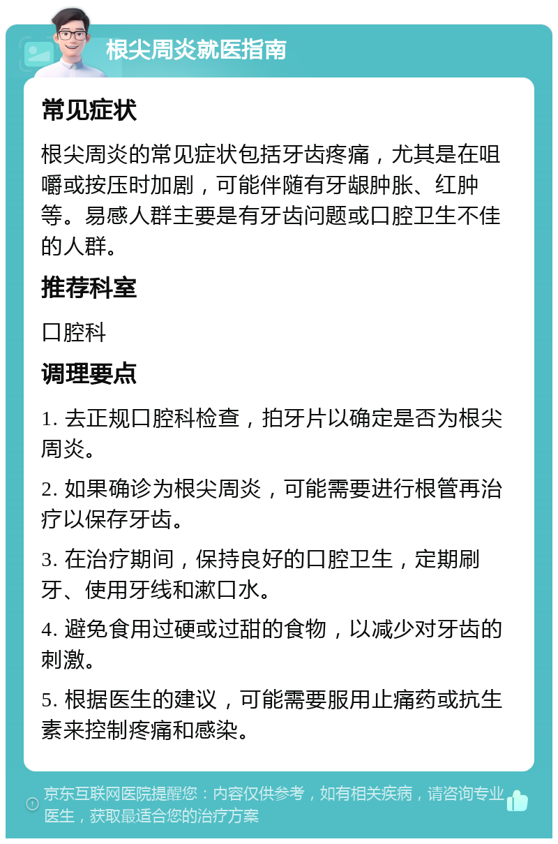 根尖周炎就医指南 常见症状 根尖周炎的常见症状包括牙齿疼痛，尤其是在咀嚼或按压时加剧，可能伴随有牙龈肿胀、红肿等。易感人群主要是有牙齿问题或口腔卫生不佳的人群。 推荐科室 口腔科 调理要点 1. 去正规口腔科检查，拍牙片以确定是否为根尖周炎。 2. 如果确诊为根尖周炎，可能需要进行根管再治疗以保存牙齿。 3. 在治疗期间，保持良好的口腔卫生，定期刷牙、使用牙线和漱口水。 4. 避免食用过硬或过甜的食物，以减少对牙齿的刺激。 5. 根据医生的建议，可能需要服用止痛药或抗生素来控制疼痛和感染。